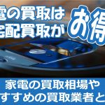 家電の買取は宅配買取がお得！家電の買取相場やおすすめの買取業者とは