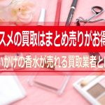 コスメの買取はまとめ売りがお得！使いかけの香水が売れる買取業者とは？